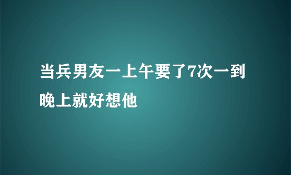 当兵男友一上午要了7次一到晚上就好想他