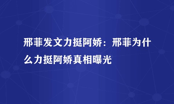 邢菲发文力挺阿娇：邢菲为什么力挺阿娇真相曝光