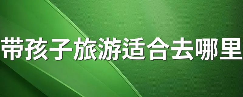 带孩子旅游适合去哪里 旅游我们适合带孩子去哪些地方