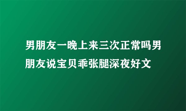 男朋友一晚上来三次正常吗男朋友说宝贝乖张腿深夜好文