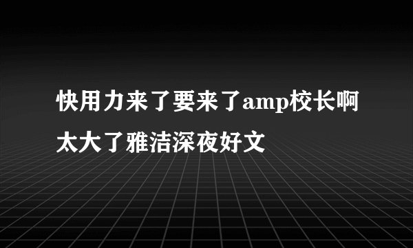 快用力来了要来了amp校长啊太大了雅洁深夜好文