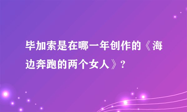 毕加索是在哪一年创作的《海边奔跑的两个女人》?