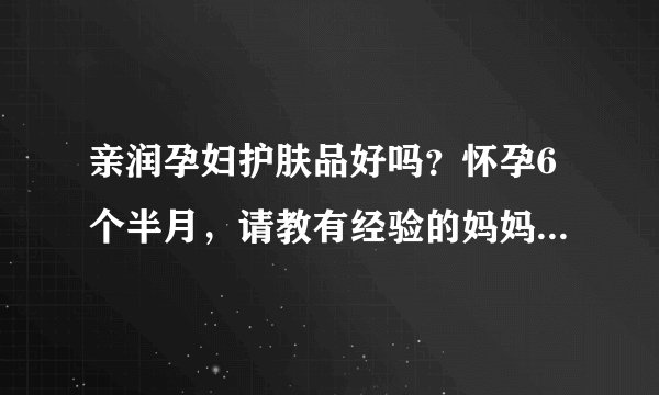 亲润孕妇护肤品好吗？怀孕6个半月，请教有经验的妈妈帮帮我，...