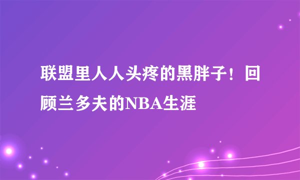 联盟里人人头疼的黑胖子！回顾兰多夫的NBA生涯