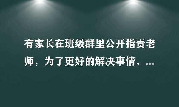 有家长在班级群里公开指责老师，为了更好的解决事情，老师应该怎么做？