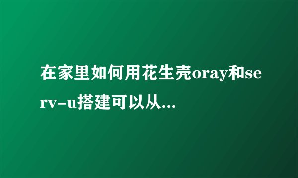 在家里如何用花生壳oray和serv-u搭建可以从外网访问的ftp？百度教程不给力啊！ 注：我已购