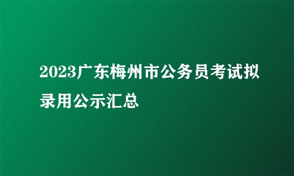 2023广东梅州市公务员考试拟录用公示汇总