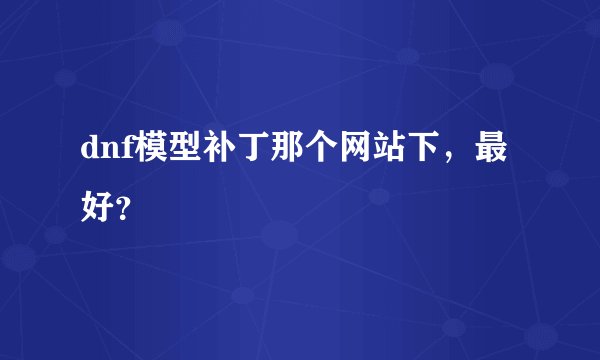 dnf模型补丁那个网站下，最好？