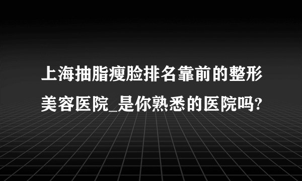 上海抽脂瘦脸排名靠前的整形美容医院_是你熟悉的医院吗?