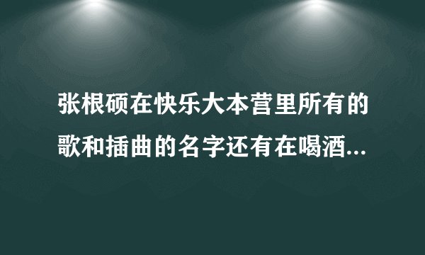张根硕在快乐大本营里所有的歌和插曲的名字还有在喝酒是哼的歌