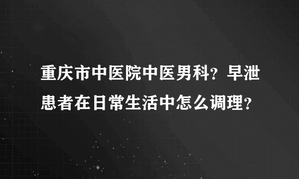 重庆市中医院中医男科？早泄患者在日常生活中怎么调理？