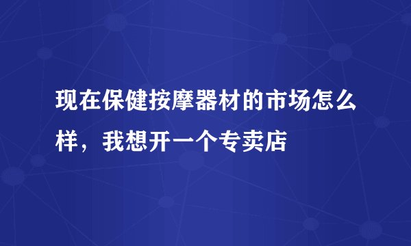 现在保健按摩器材的市场怎么样，我想开一个专卖店