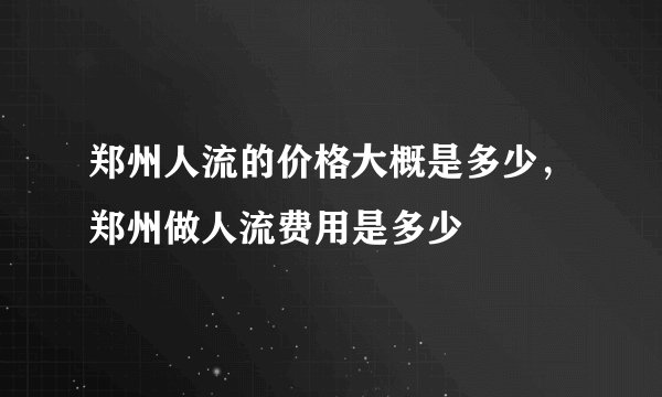 郑州人流的价格大概是多少，郑州做人流费用是多少
