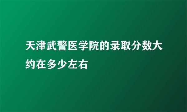 天津武警医学院的录取分数大约在多少左右