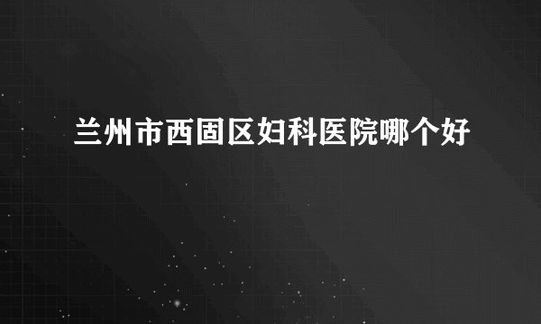 兰州市西固区妇科医院哪个好