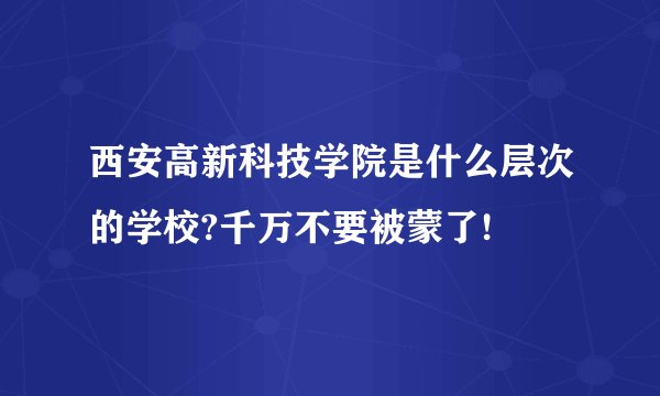 西安高新科技学院是什么层次的学校?千万不要被蒙了!