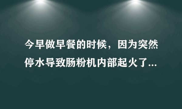 今早做早餐的时候，因为突然停水导致肠粉机内部起火了，会有什么安全隐患吗？肠粉机是不是报废了？哪位