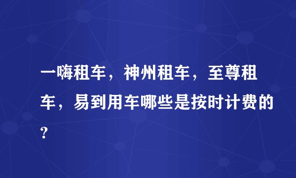 一嗨租车，神州租车，至尊租车，易到用车哪些是按时计费的？