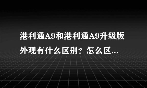 港利通A9和港利通A9升级版外观有什么区别？怎么区分？港利通A9升级版多少钱？港利通A9性能介绍一下。
