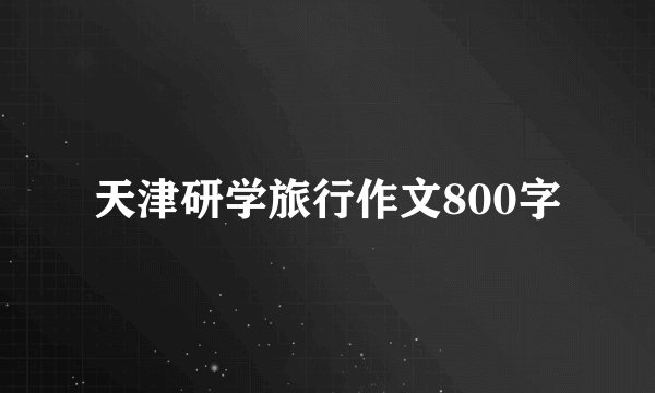 天津研学旅行作文800字