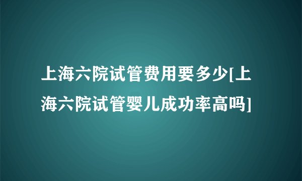 上海六院试管费用要多少[上海六院试管婴儿成功率高吗]
