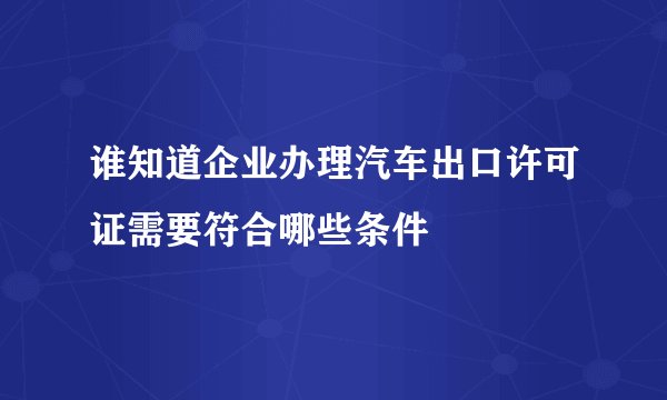 谁知道企业办理汽车出口许可证需要符合哪些条件