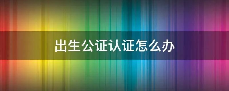 出生公证认证怎么办