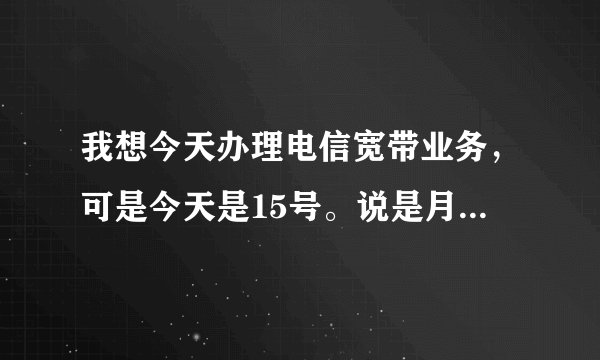我想今天办理电信宽带业务，可是今天是15号。说是月底办理。假如我今天办理是怎么收费的