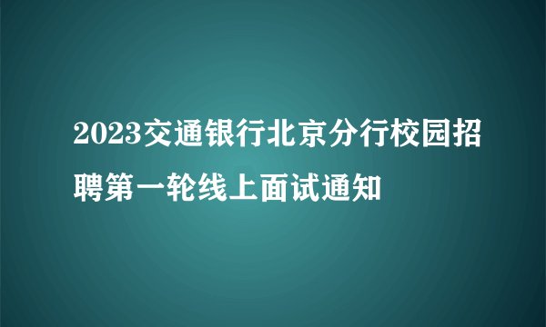 2023交通银行北京分行校园招聘第一轮线上面试通知