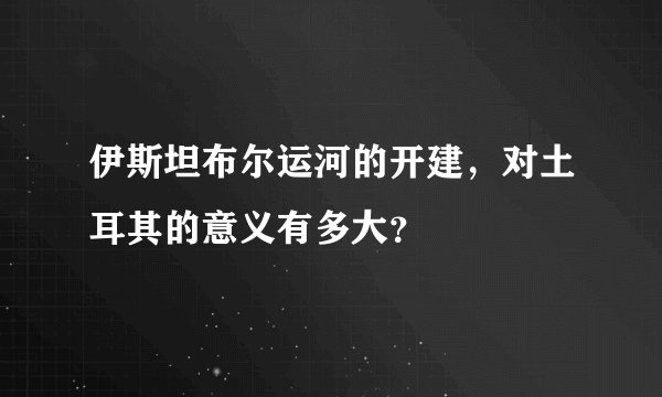 伊斯坦布尔运河的开建，对土耳其的意义有多大？