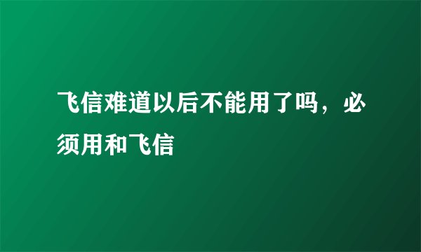 飞信难道以后不能用了吗，必须用和飞信