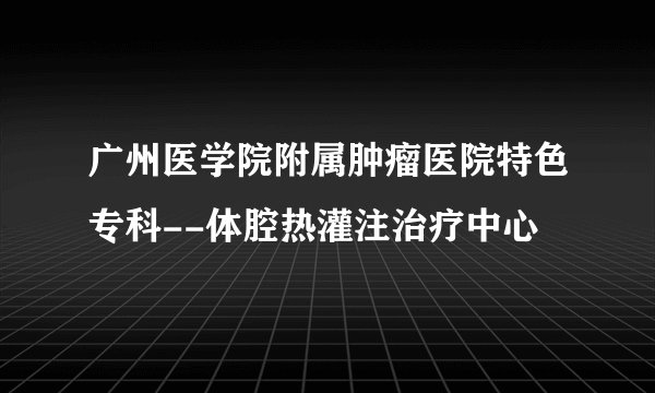 广州医学院附属肿瘤医院特色专科--体腔热灌注治疗中心
