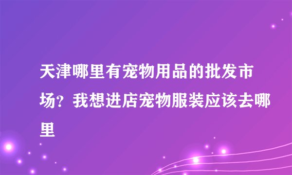 天津哪里有宠物用品的批发市场？我想进店宠物服装应该去哪里
