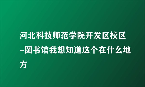 河北科技师范学院开发区校区-图书馆我想知道这个在什么地方