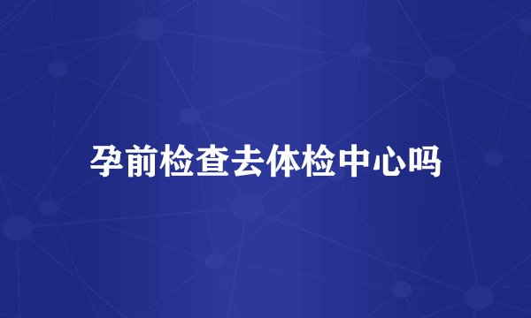 孕前检查去体检中心吗