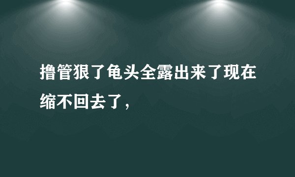撸管狠了龟头全露出来了现在缩不回去了，