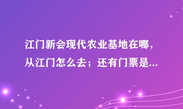 江门新会现代农业基地在哪，从江门怎么去；还有门票是多少，现在又什么花看，知道请告诉一下，谢谢