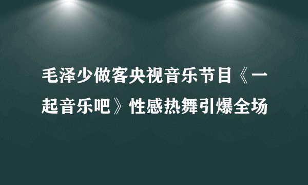 毛泽少做客央视音乐节目《一起音乐吧》性感热舞引爆全场