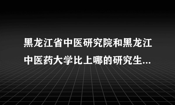黑龙江省中医研究院和黑龙江中医药大学比上哪的研究生比较好？