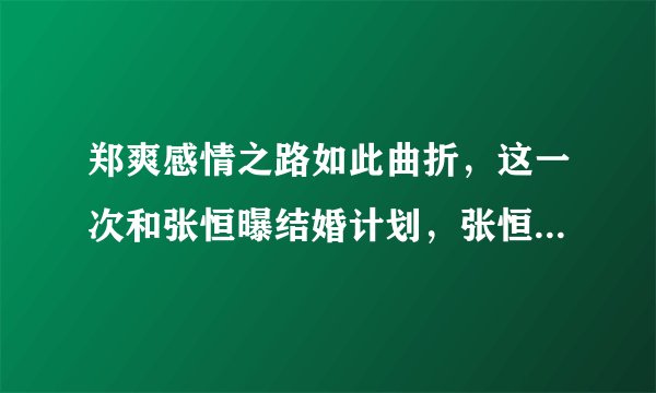 郑爽感情之路如此曲折，这一次和张恒曝结婚计划，张恒真的能给郑爽幸福吗？