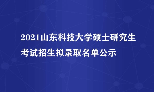 2021山东科技大学硕士研究生考试招生拟录取名单公示