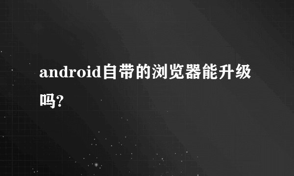 android自带的浏览器能升级吗?