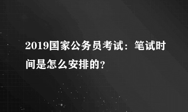 2019国家公务员考试：笔试时间是怎么安排的？
