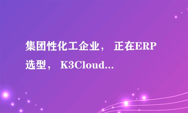 集团性化工企业， 正在ERP选型， K3Cloud还是用友NC？