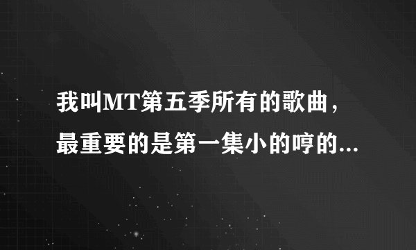 我叫MT第五季所有的歌曲，最重要的是第一集小的哼的那首歌。