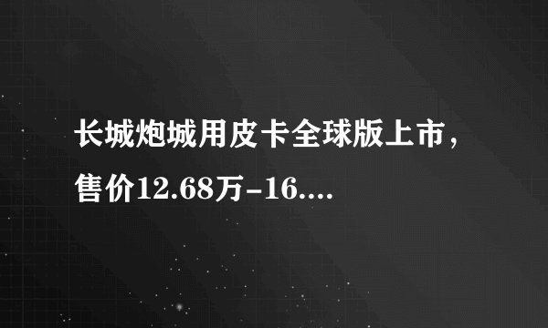 长城炮城用皮卡全球版上市，售价12.68万-16.68万元