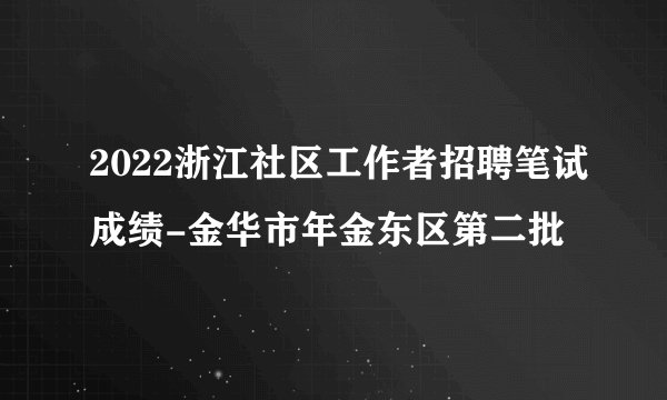 2022浙江社区工作者招聘笔试成绩-金华市年金东区第二批