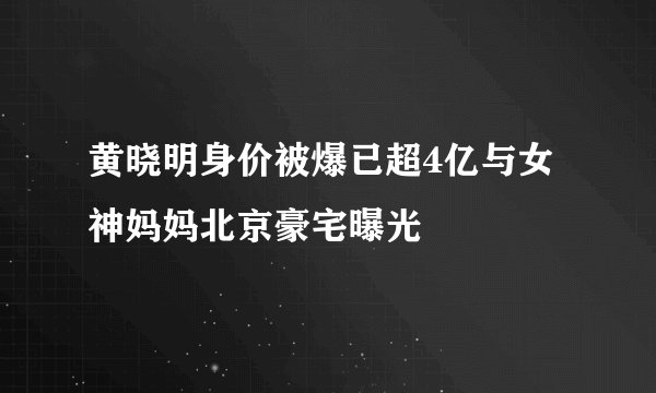 黄晓明身价被爆已超4亿与女神妈妈北京豪宅曝光