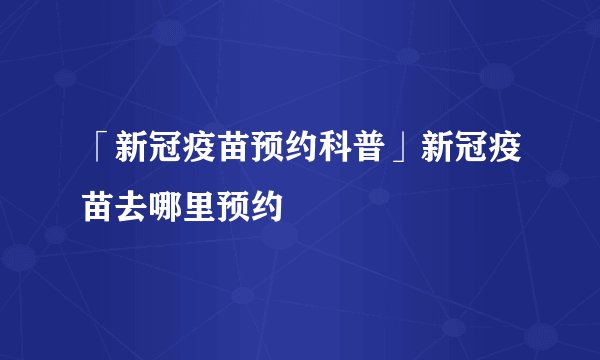 「新冠疫苗预约科普」新冠疫苗去哪里预约