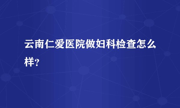 云南仁爱医院做妇科检查怎么样？